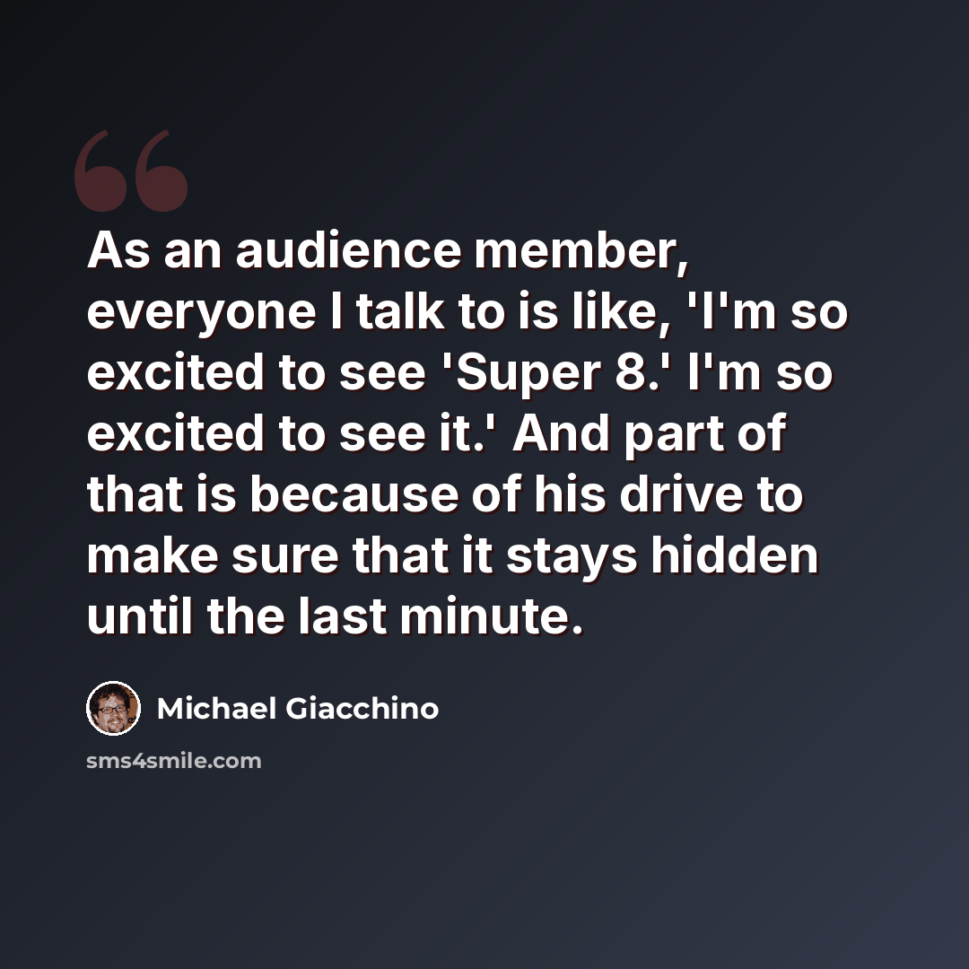 “As an audience member, everyone I talk to is like, 'I'm so excited to see 'Super 8.' I'm so excited to see it.' And part of that is because of his drive to make sure that it stays hidden until the last minute.” quote by Michael Giacchino