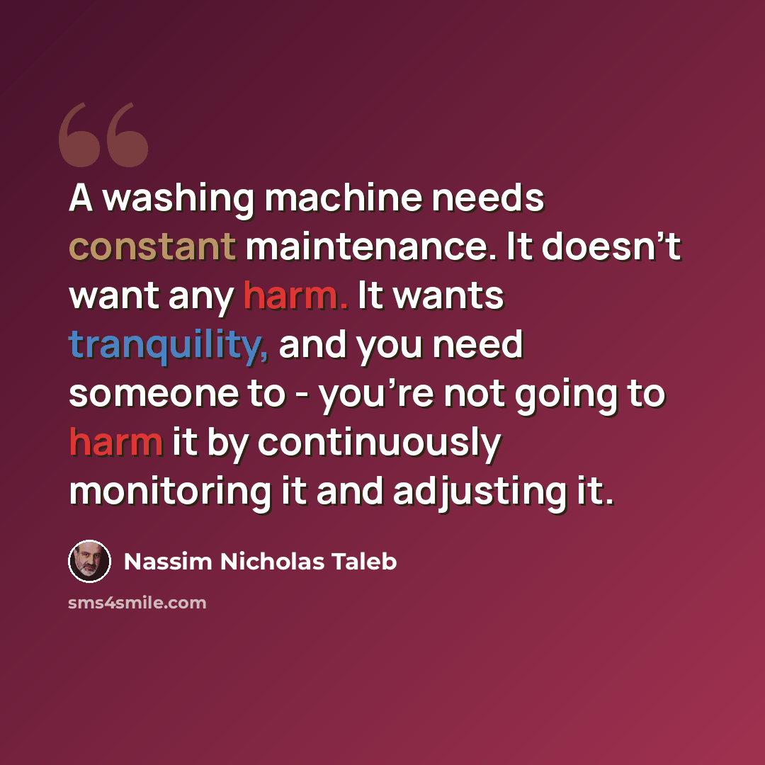 “A washing machine needs constant maintenance. It doesn't want any harm. It wants tranquility, and you need someone to - you're not going to harm it by continuously monitoring it and adjusting it.” quote by Nassim Nicholas Taleb