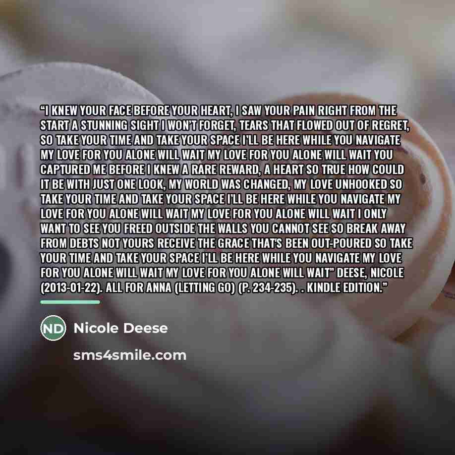 “I knew your face before your heart, I saw your pain right from the start A stunning sight I won’t forget, Tears that flowed out of regret, So take your time and take your space I’ll be here while you navigate My love for you alone will wait My love for you alone will wait You captured me before I…” quote by Nicole Deese