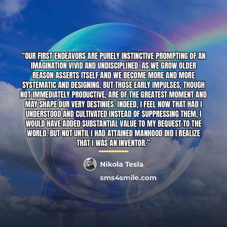 “Our first endeavors are purely instinctive prompting of an imagination vivid and undisciplined. As we grow older reason asserts itself and we become more and more systematic and designing. But those early impulses, though not immediately productive, are of the greatest moment and may shape our…” quote by Nikola Tesla