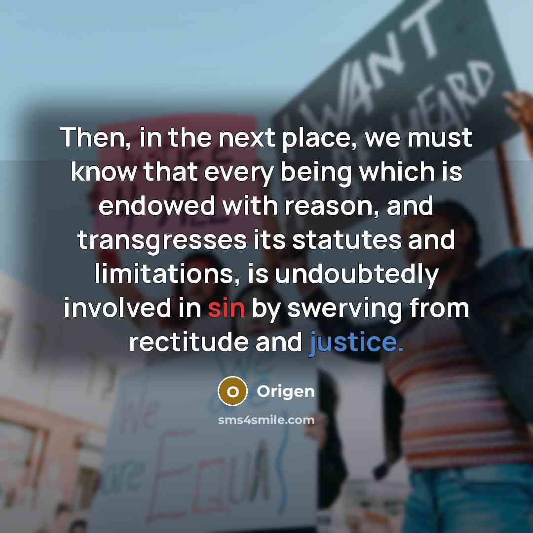 “Then, in the next place, we must know that every being which is endowed with reason, and transgresses its statutes and limitations, is undoubtedly involved in sin by swerving from rectitude and justice.” quote by Origen