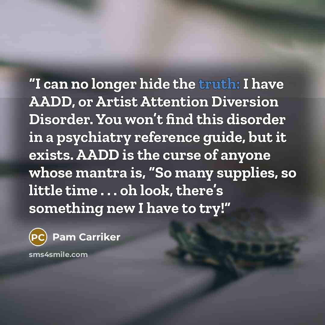 “I can no longer hide the truth: I have AADD, or Artist Attention Diversion Disorder. You won’t find this disorder in a psychiatry reference guide, but it exists. AADD is the curse of anyone whose mantra is, “So many supplies, so little time . . . oh look, there’s something new I have to try!” quote by Pam Carriker