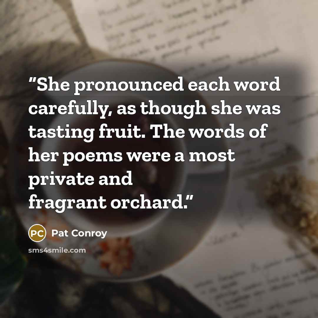 “She pronounced each word carefully, as though she was tasting fruit. The words of her poems were a most private and fragrant orchard.” quote by Pat Conroy