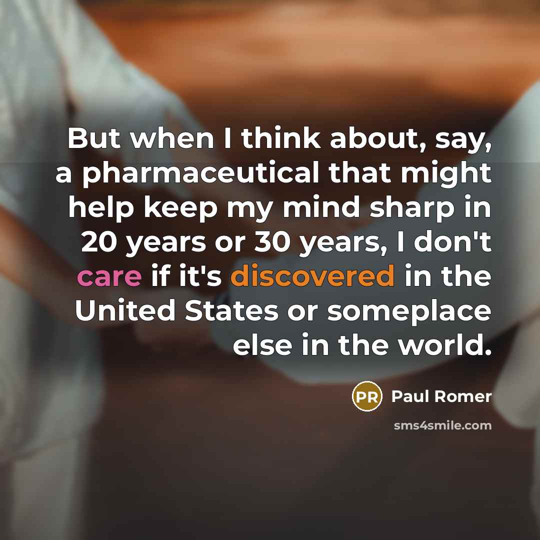 “But when I think about, say, a pharmaceutical that might help keep my mind sharp in 20 years or 30 years, I don't care if it's discovered in the United States or someplace else in the world.” quote by Paul Romer