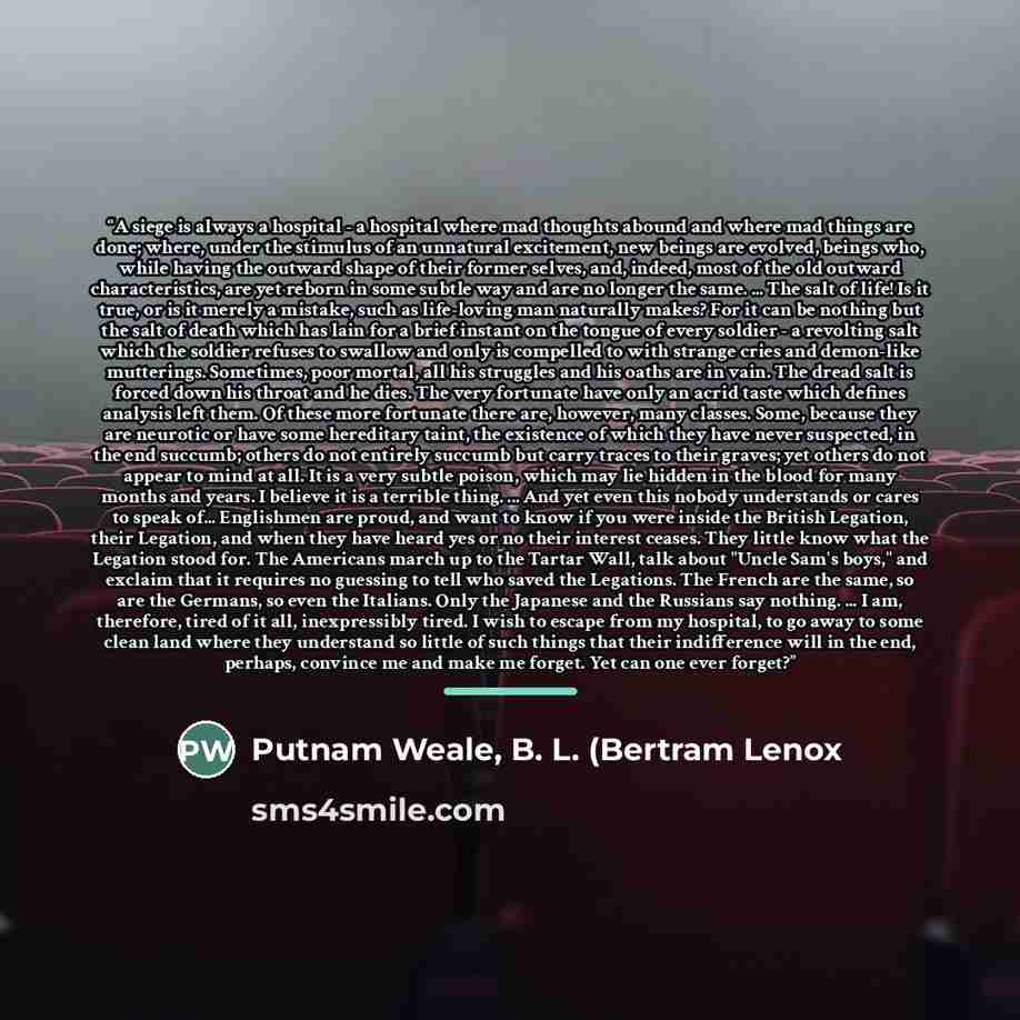 “A siege is always a hospital - a hospital where mad thoughts abound and where mad things are done; where, under the stimulus of an unnatural excitement, new beings are evolved, beings who, while having the outward shape of their former selves, and, indeed, most of the old outward characteristics…” quote by Putnam Weale, B. L. (Bertram Lenox