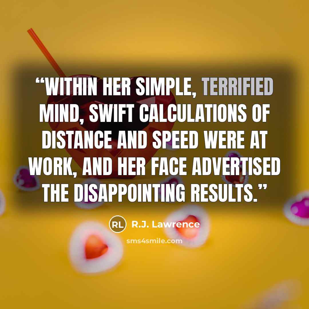 “Within her simple, terrified mind, swift calculations of distance and speed were at work, and her face advertised the disappointing results.” quote by R.J. Lawrence