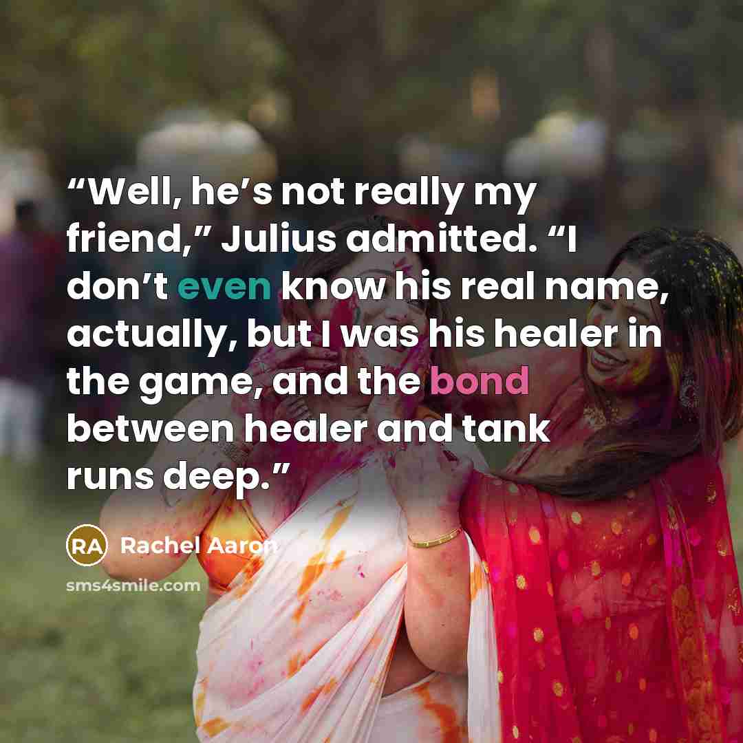 “Well, he’s not really my friend,” Julius admitted. “I don’t even know his real name, actually, but I was his healer in the game, and the bond between healer and tank runs deep.” quote by Rachel Aaron
