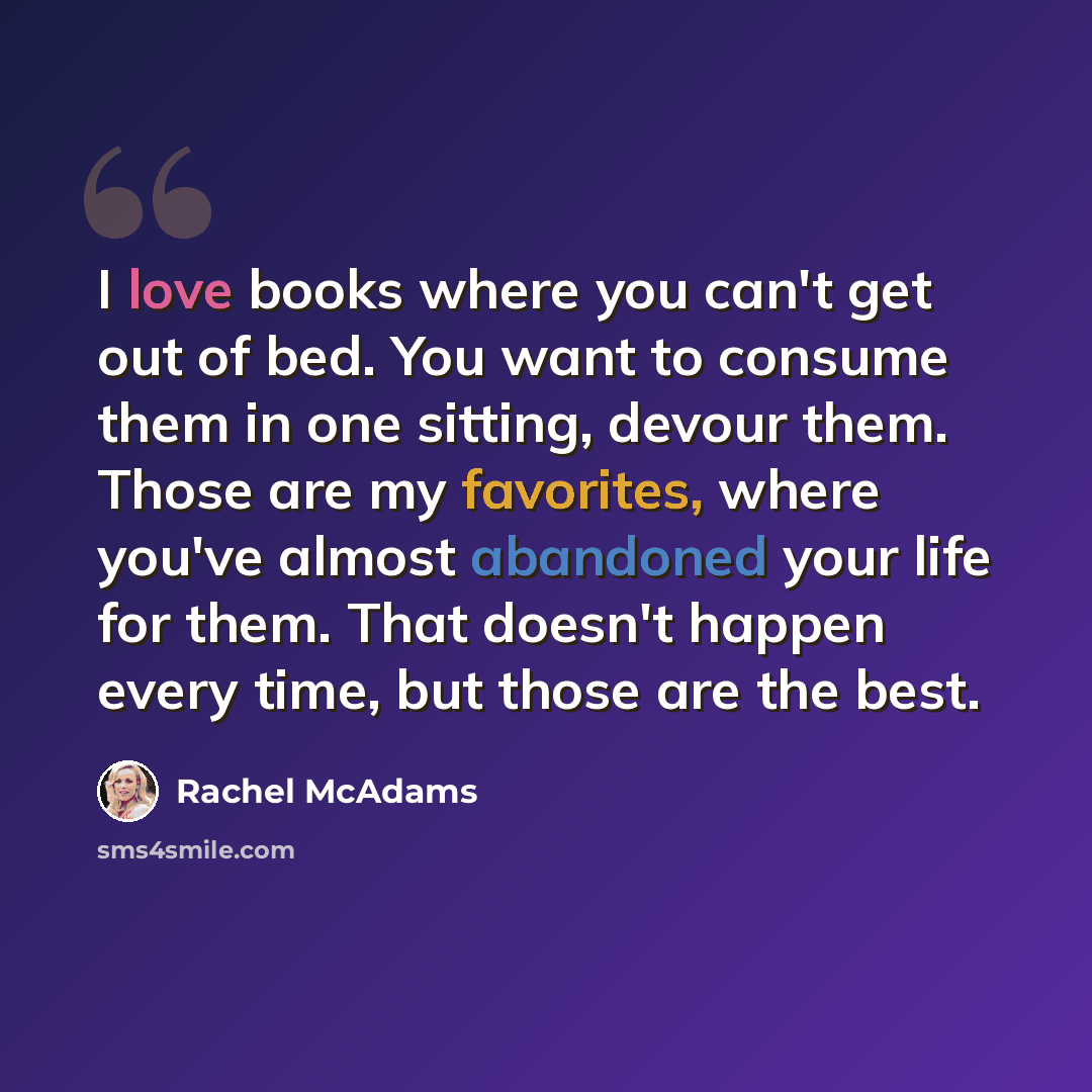 “I love books where you can't get out of bed. You want to consume them in one sitting, devour them. Those are my favorites, where you've almost abandoned your life for them. That doesn't happen every time, but those are the best.” quote by Rachel McAdams