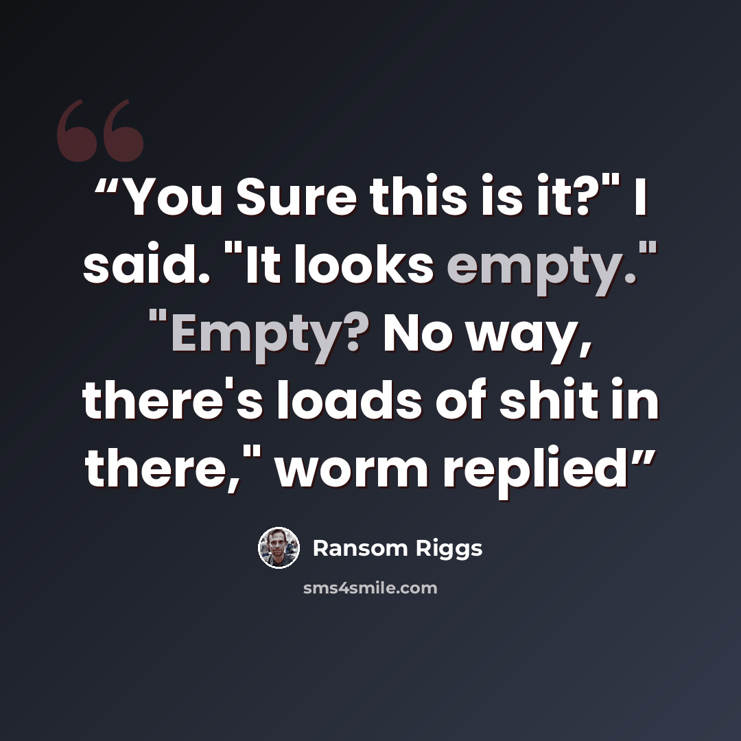 “You Sure this is it?" I said. "It looks empty." "Empty? No way, there's loads of shit in there," worm replied” quote by Ransom Riggs