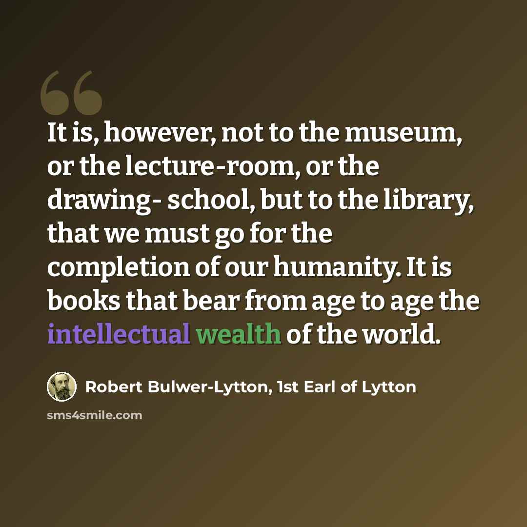 “It is, however, not to the museum, or the lecture-room, or the drawing- school, but to the library, that we must go for the completion of our humanity. It is books that bear from age to age the intellectual wealth of the world.” quote by Robert Bulwer-Lytton, 1st Earl of Lytton