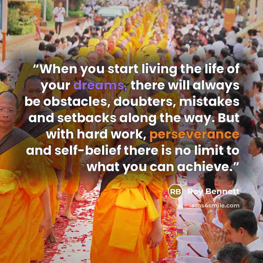 “When you start living the life of your dreams, there will always be obstacles, doubters, mistakes and setbacks along the way. But with hard work, perseverance and self-belief there is no limit to what you can achieve.” quote by Roy Bennett
