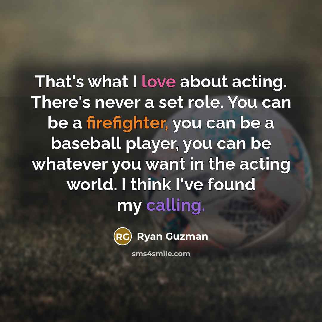 “That's what I love about acting. There's never a set role. You can be a firefighter, you can be a baseball player, you can be whatever you want in the acting world. I think I've found my calling.” quote by Ryan Guzman