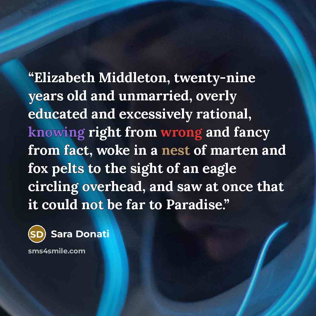“Elizabeth Middleton, twenty-nine years old and unmarried, overly educated and excessively rational, knowing right from wrong and fancy from fact, woke in a nest of marten and fox pelts to the sight of an eagle circling overhead, and saw at once that it could not be far to Paradise.” quote by Sara Donati
