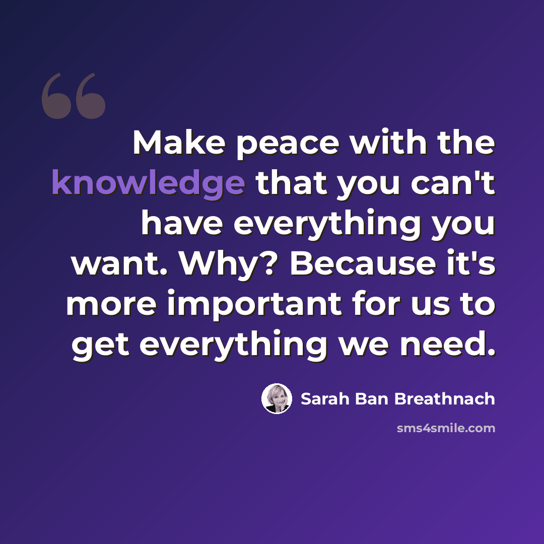 “Make peace with the knowledge that you can't have everything you want. Why? Because it's more important for us to get everything we need.” quote by Sarah Ban Breathnach
