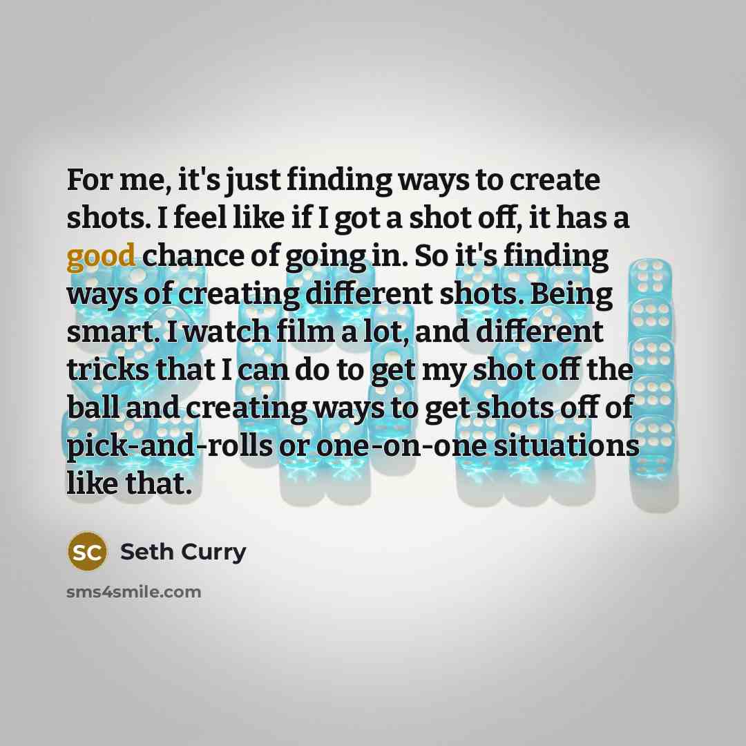 “For me, it's just finding ways to create shots. I feel like if I got a shot off, it has a good chance of going in. So it's finding ways of creating different shots. Being smart. I watch film a lot, and different tricks that I can do to get my shot off the ball and creating ways to get shots off of…” quote by Seth Curry
