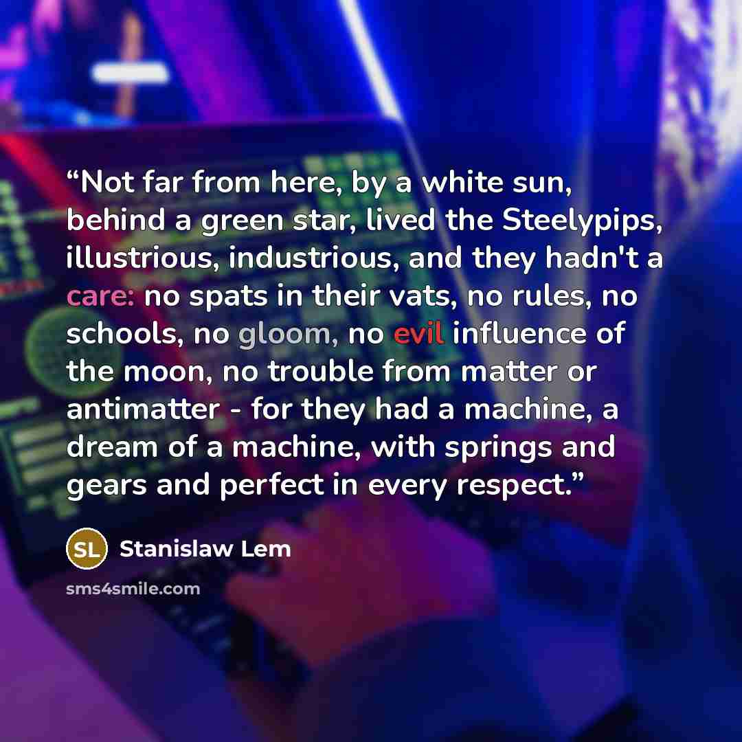 “Not far from here, by a white sun, behind a green star, lived the Steelypips, illustrious, industrious, and they hadn't a care: no spats in their vats, no rules, no schools, no gloom, no evil influence of the moon, no trouble from matter or antimatter - for they had a machine, a dream of a…” quote by Stanislaw Lem