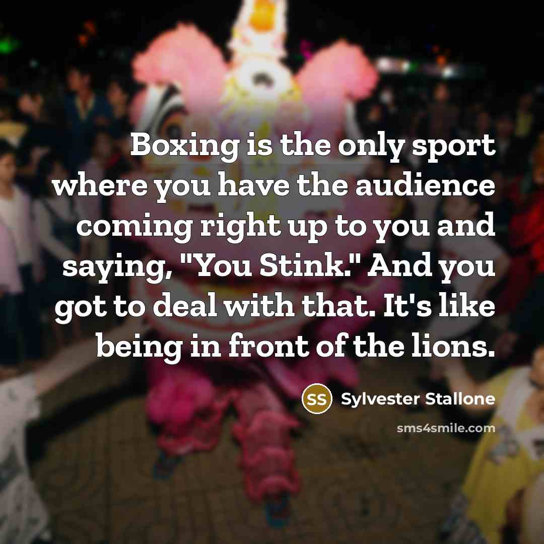 “Boxing is the only sport where you have the audience coming right up to you and saying, "You Stink." And you got to deal with that. It's like being in front of the lions.” quote by Sylvester Stallone