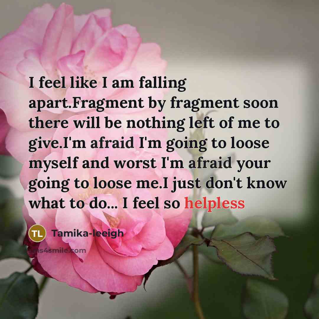 “I feel like I am falling apart.Fragment by fragment soon there will be nothing left of me to give.I'm afraid I'm going to loose myself and worst I'm afraid your going to loose me.I just don't know what to do... I feel so helpless” quote by Tamika-leeigh