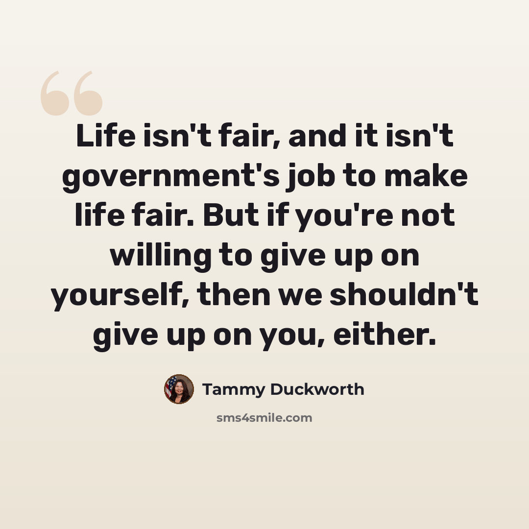 “Life isn't fair, and it isn't government's job to make life fair. But if you're not willing to give up on yourself, then we shouldn't give up on you, either.” quote by Tammy Duckworth