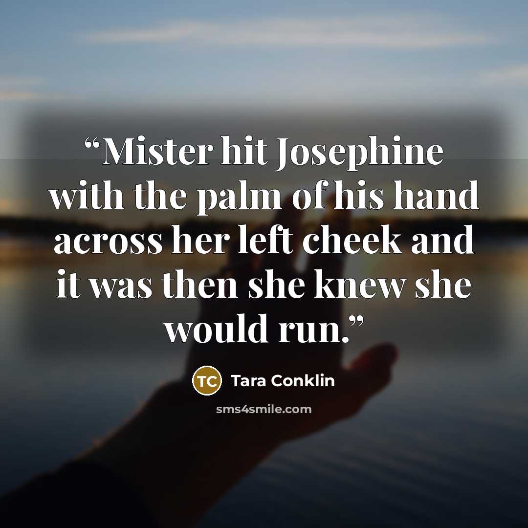 “Mister hit Josephine with the palm of his hand across her left cheek and it was then she knew she would run.” quote by Tara Conklin