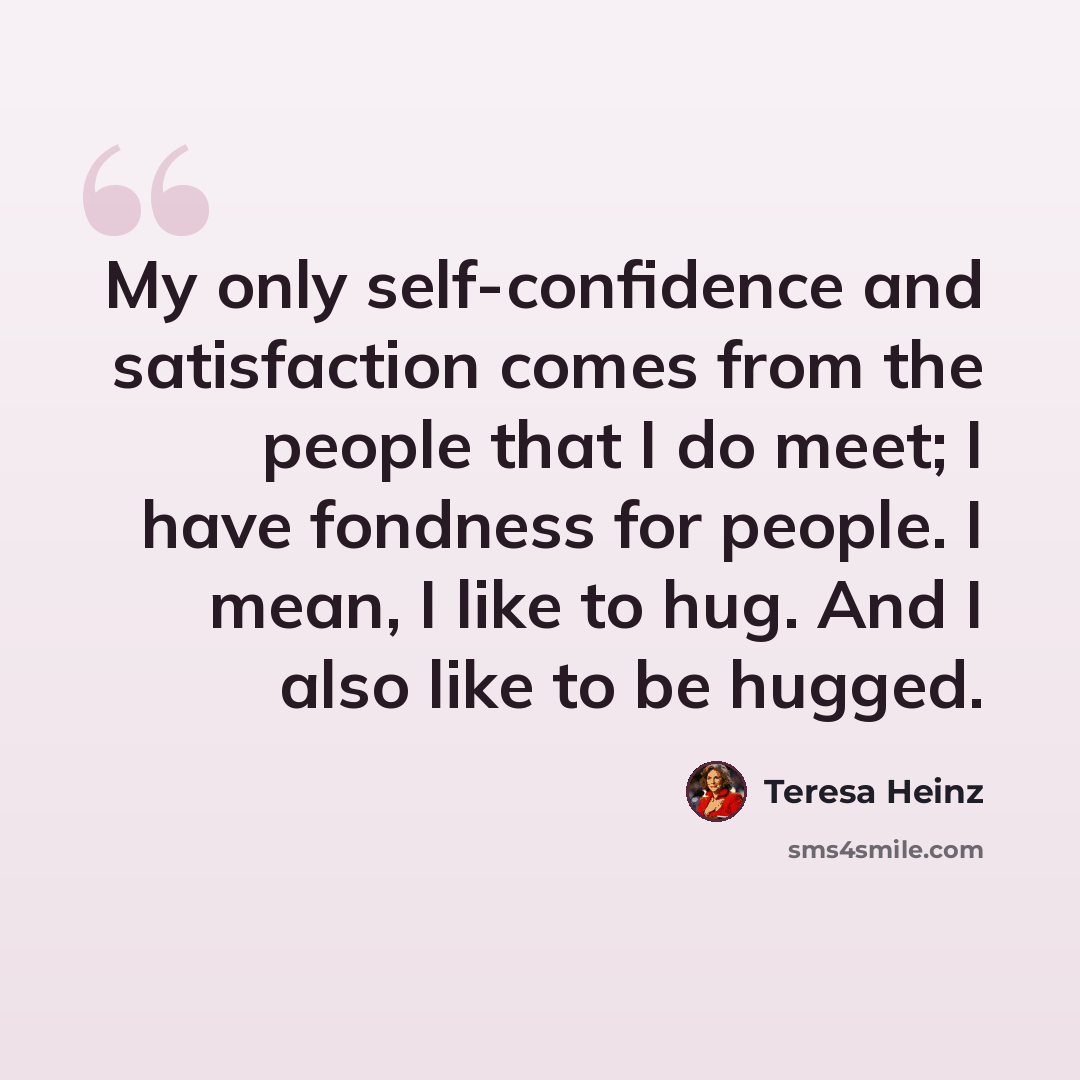 “My only self-confidence and satisfaction comes from the people that I do meet; I have fondness for people. I mean, I like to hug. And I also like to be hugged.” quote by Teresa Heinz