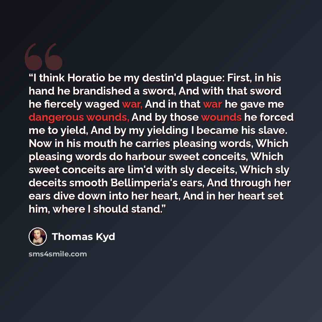 “I think Horatio be my destin'd plague: First, in his hand he brandished a sword, And with that sword he fiercely waged war, And in that war he gave me dangerous wounds, And by those wounds he forced me to yield, And by my yielding I became his slave. Now in his mouth he carries pleasing words…” quote by Thomas Kyd