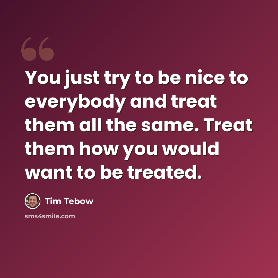 “You just try to be nice to everybody and treat them all the same. Treat them how you would want to be treated.” quote by Tim Tebow