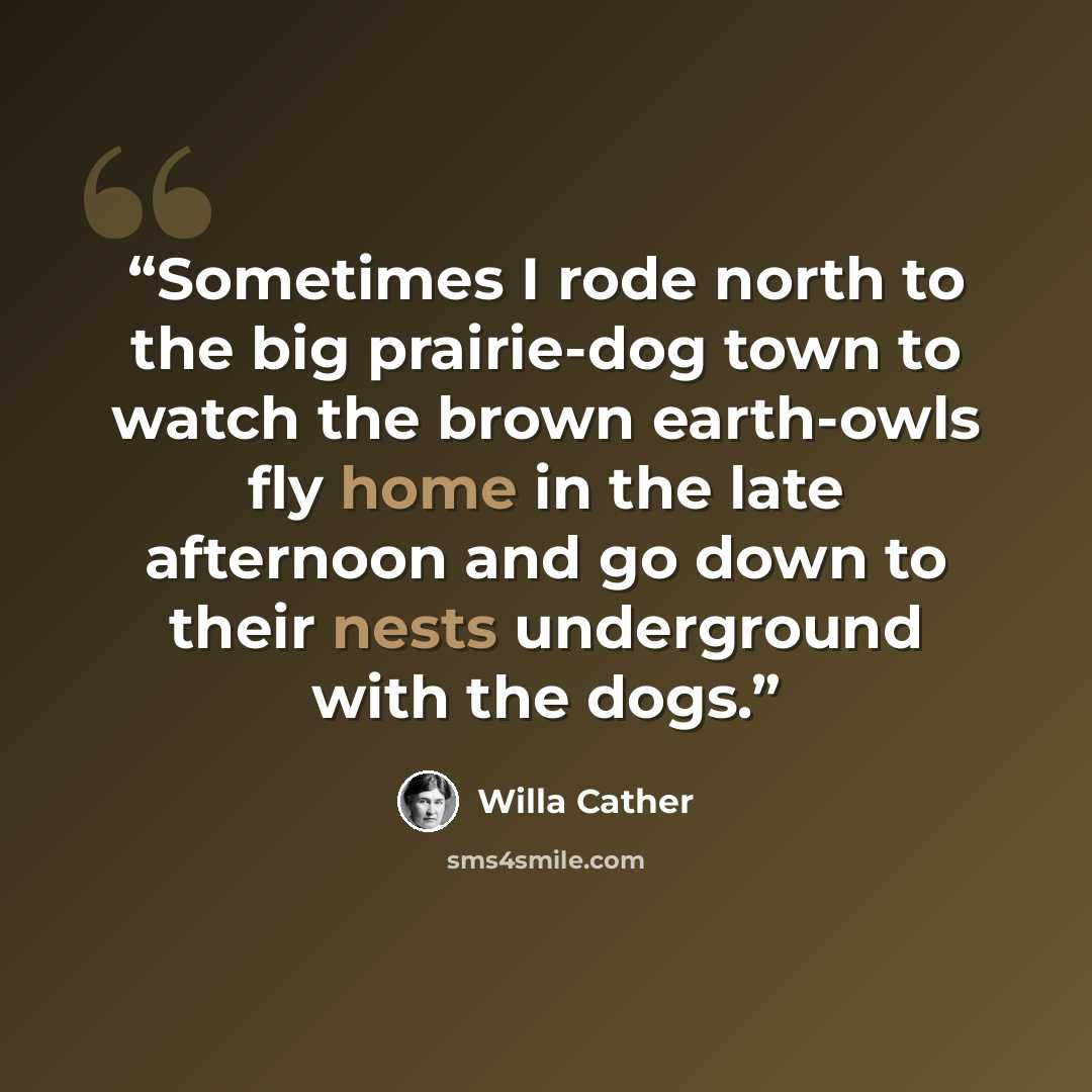 “Sometimes I rode north to the big prairie-dog town to watch the brown earth-owls fly home in the late afternoon and go down to their nests underground with the dogs.” quote by Willa Cather