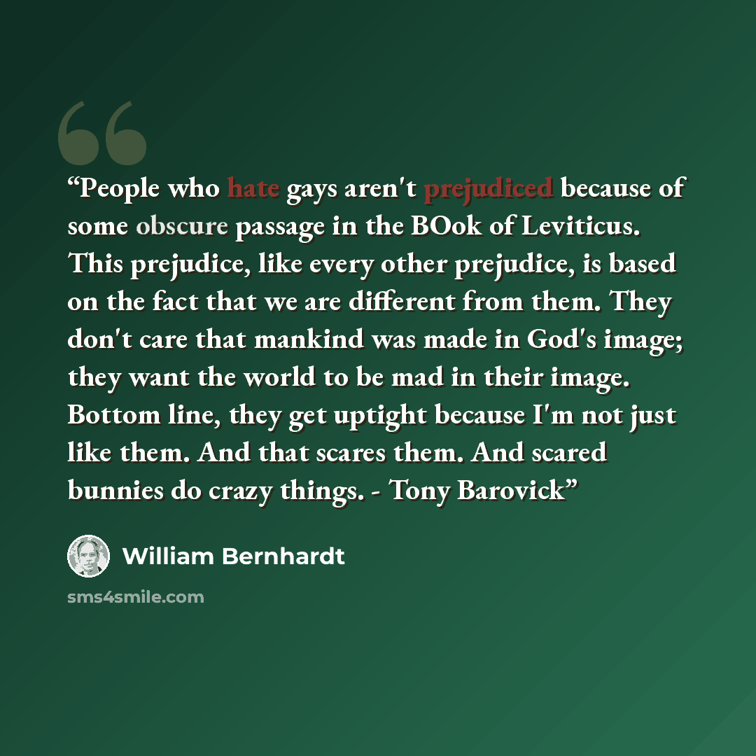 “People who hate gays aren't prejudiced because of some obscure passage in the BOok of Leviticus. This prejudice, like every other prejudice, is based on the fact that we are different from them. They don't care that mankind was made in God's image; they want the world to be mad in their image…” quote by William Bernhardt