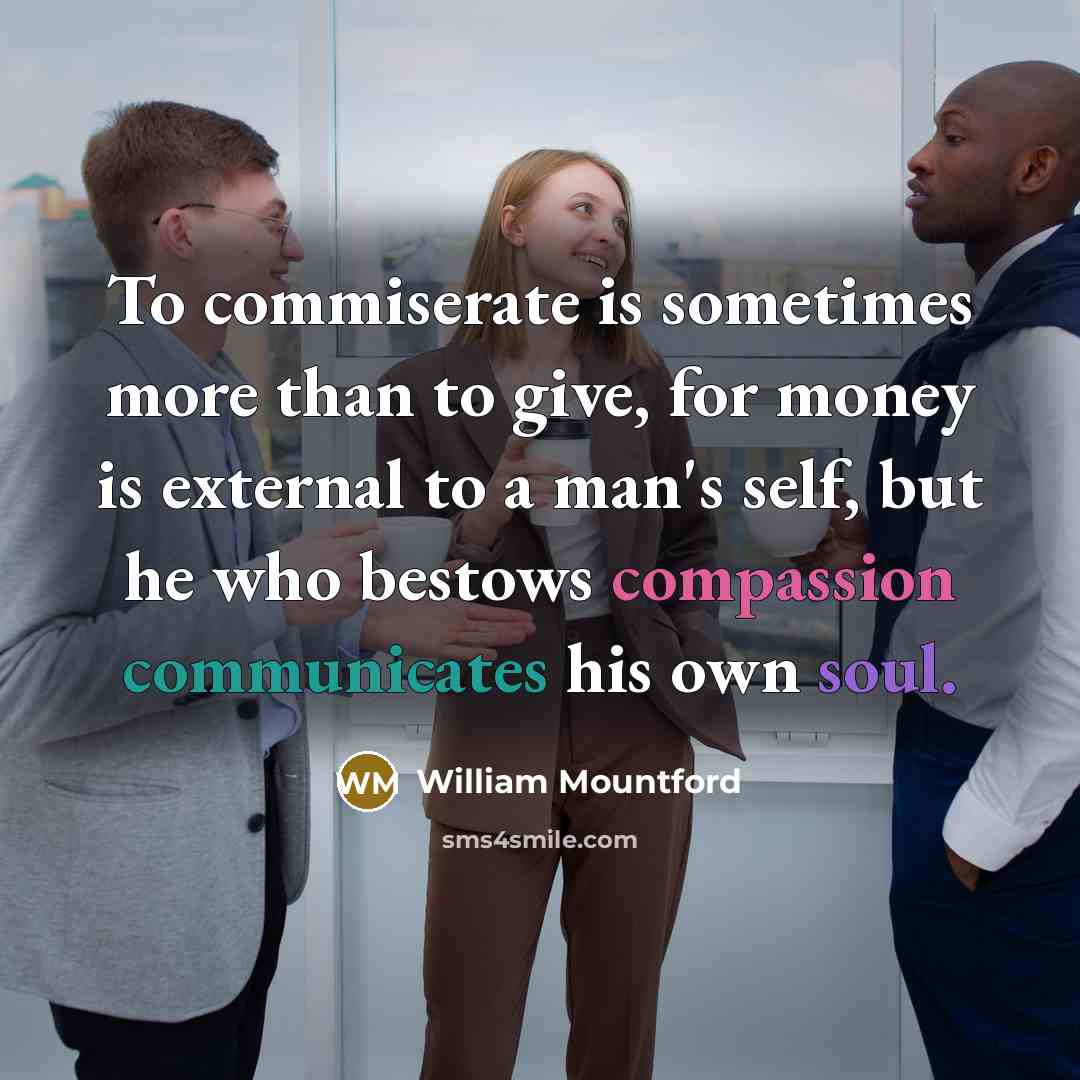 “To commiserate is sometimes more than to give, for money is external to a man's self, but he who bestows compassion communicates his own soul.” quote by William Mountford