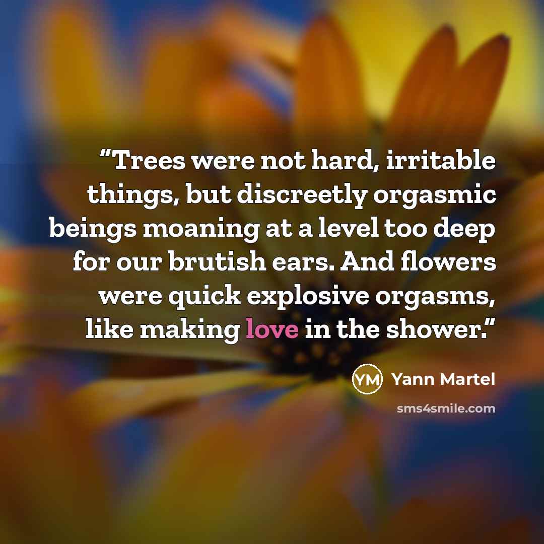 “Trees were not hard, irritable things, but discreetly orgasmic beings moaning at a level too deep for our brutish ears. And flowers were quick explosive orgasms, like making love in the shower.” quote by Yann Martel