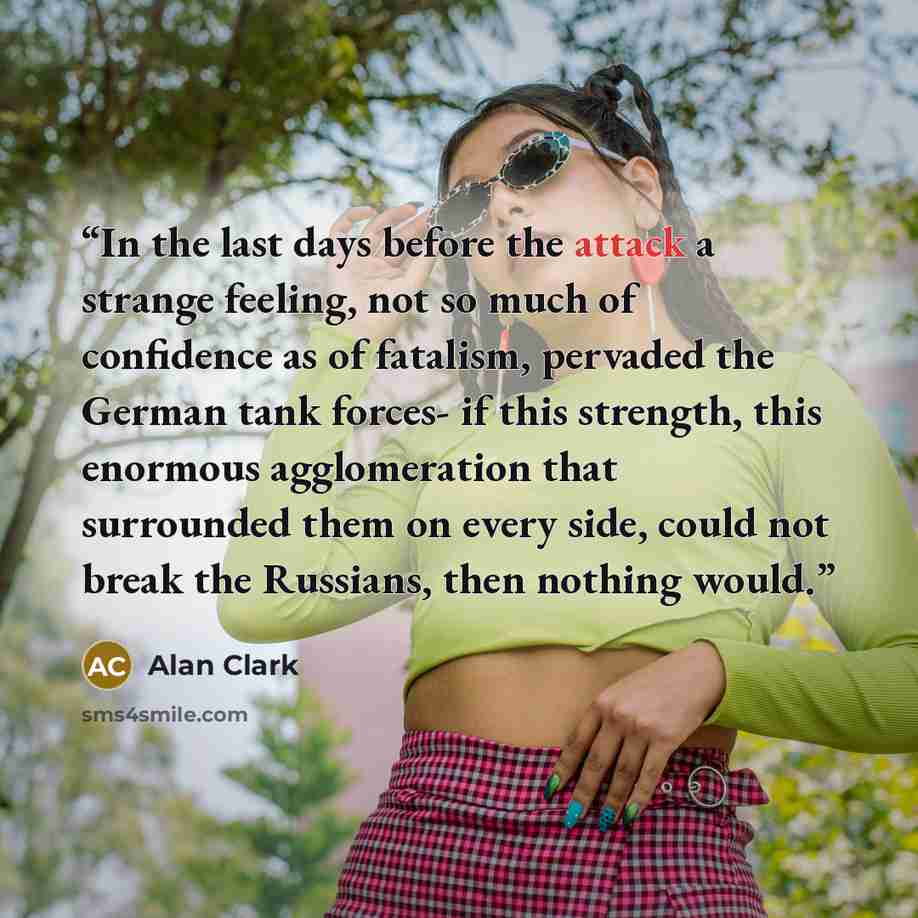 “In the last days before the attack a strange feeling, not so much of confidence as of fatalism, pervaded the German tank forces- if this strength, this enormous agglomeration that surrounded them on every side, could not break the Russians, then nothing would.” quote by Alan Clark