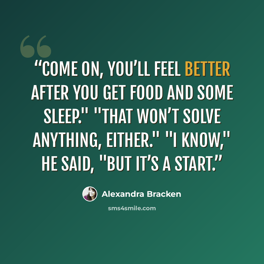 “Come on, you’ll feel better after you get food and some sleep." "That won’t solve anything, either." "I know," he said, "but it’s a start.” quote by Alexandra Bracken