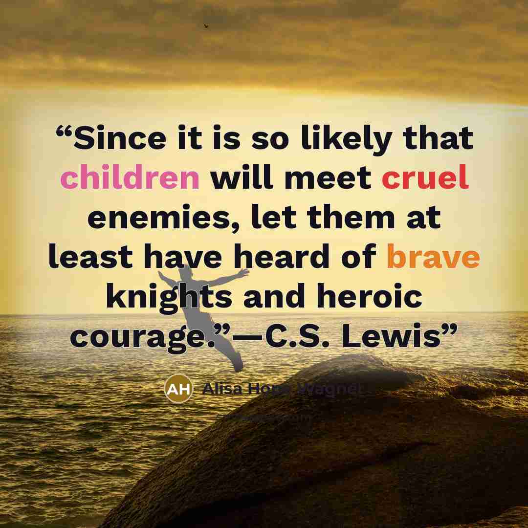 “Since it is so likely that children will meet cruel enemies, let them at least have heard of brave knights and heroic courage.”—C.S. Lewis” quote by Alisa Hope Wagner