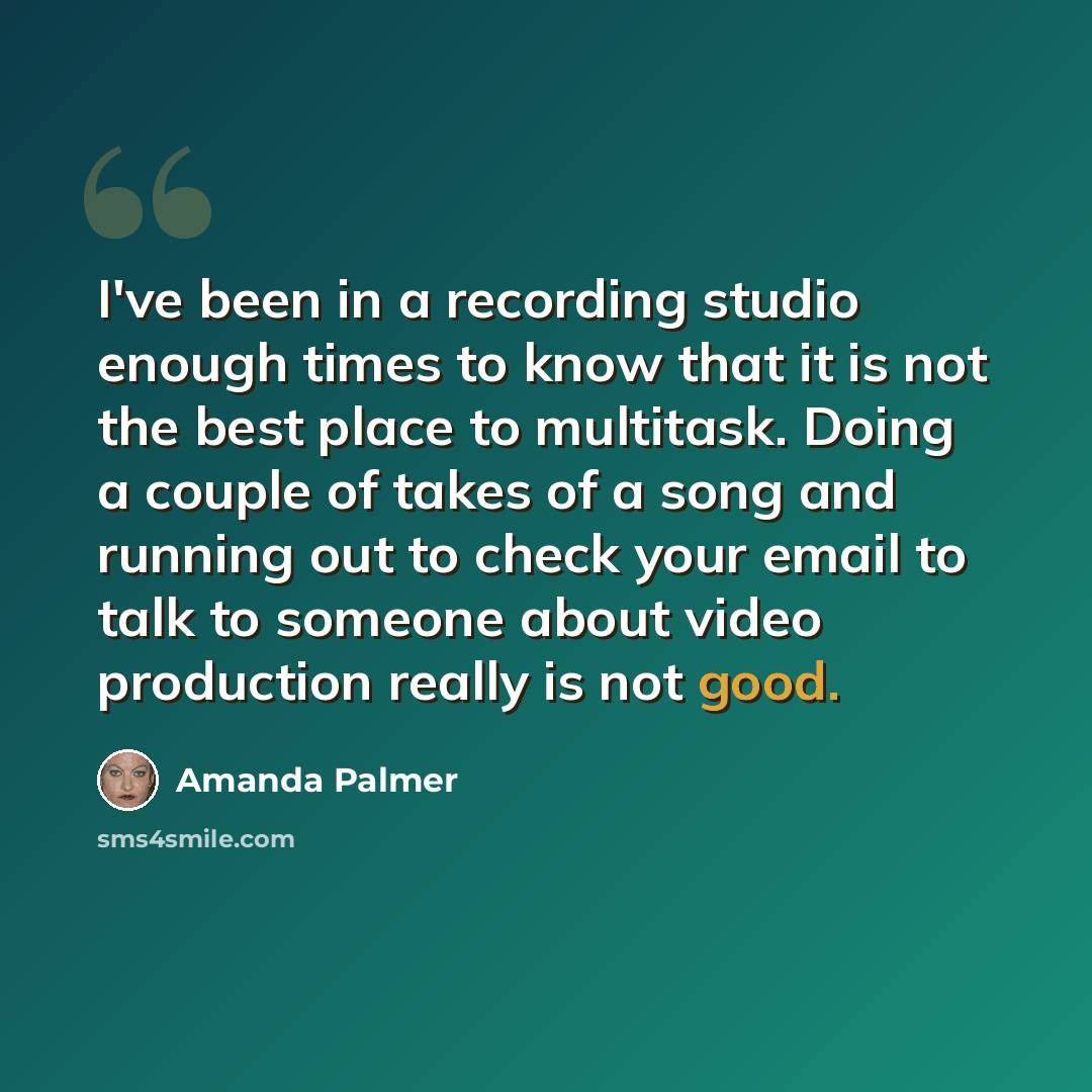 “I've been in a recording studio enough times to know that it is not the best place to multitask. Doing a couple of takes of a song and running out to check your email to talk to someone about video production really is not good.” quote by Amanda Palmer