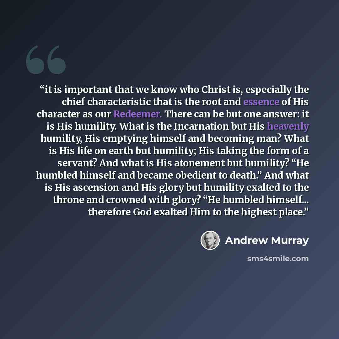 “it is important that we know who Christ is, especially the chief characteristic that is the root and essence of His character as our Redeemer. There can be but one answer: it is His humility. What is the Incarnation but His heavenly humility, His emptying himself and becoming man? What is His life…” quote by Andrew Murray