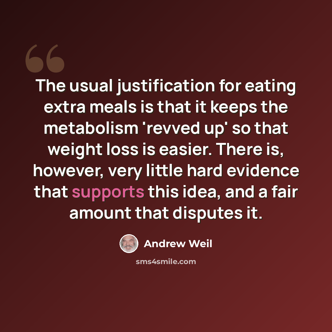 “The usual justification for eating extra meals is that it keeps the metabolism 'revved up' so that weight loss is easier. There is, however, very little hard evidence that supports this idea, and a fair amount that disputes it.” quote by Andrew Weil