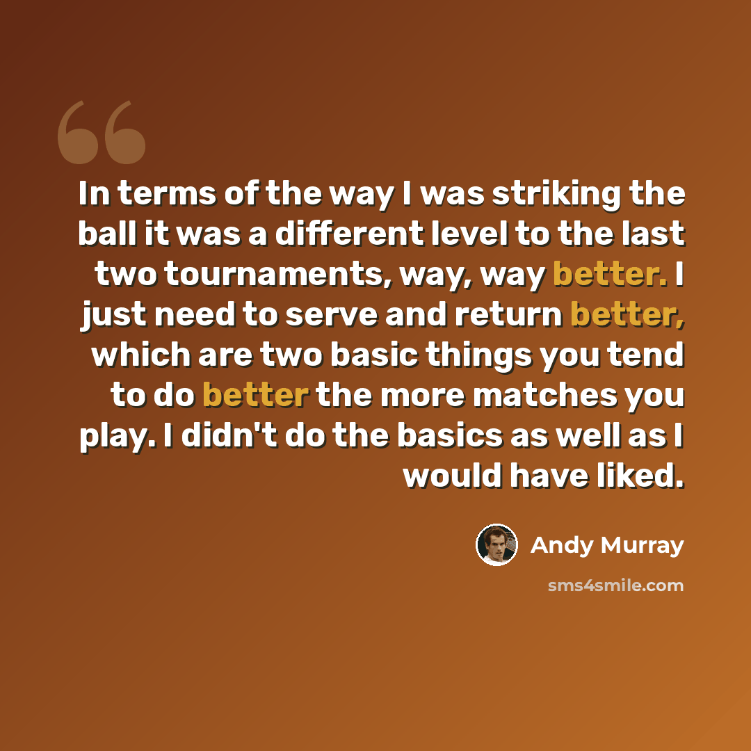 “In terms of the way I was striking the ball it was a different level to the last two tournaments, way, way better. I just need to serve and return better, which are two basic things you tend to do better the more matches you play. I didn't do the basics as well as I would have liked.” quote by Andy Murray