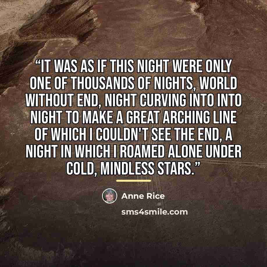 “It was as if this night were only one of thousands of nights, world without end, night curving into into night to make a great arching line of which I couldn't see the end, a night in which I roamed alone under cold, mindless stars.” quote by Anne Rice