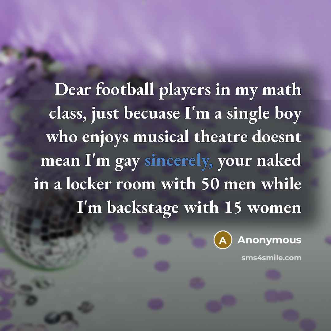“Dear football players in my math class, just becuase I'm a single boy who enjoys musical theatre doesnt mean I'm gay sincerely, your naked in a locker room with 50 men while I'm backstage with 15 women” quote by Anonymous