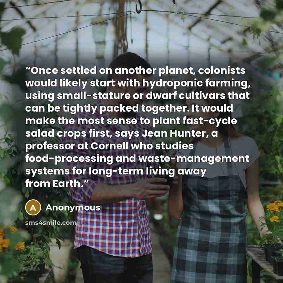 “Once settled on another planet, colonists would likely start with hydroponic farming, using small-stature or dwarf cultivars that can be tightly packed together. It would make the most sense to plant fast-cycle salad crops first, says Jean Hunter, a professor at Cornell who studies food-processing…” quote by Anonymous
