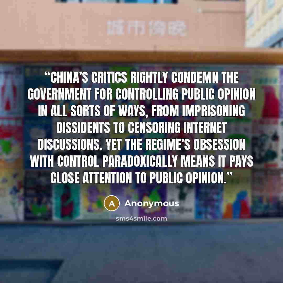 “China’s critics rightly condemn the government for controlling public opinion in all sorts of ways, from imprisoning dissidents to censoring internet discussions. Yet the regime’s obsession with control paradoxically means it pays close attention to public opinion.” quote by Anonymous