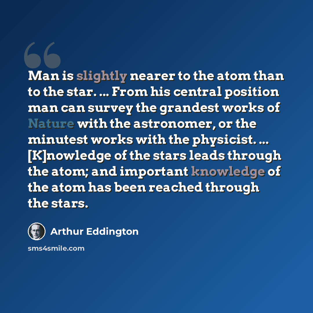 “Man is slightly nearer to the atom than to the star. ... From his central position man can survey the grandest works of Nature with the astronomer, or the minutest works with the physicist. ... [K]nowledge of the stars leads through the atom; and important knowledge of the atom has been reached…” quote by Arthur Eddington