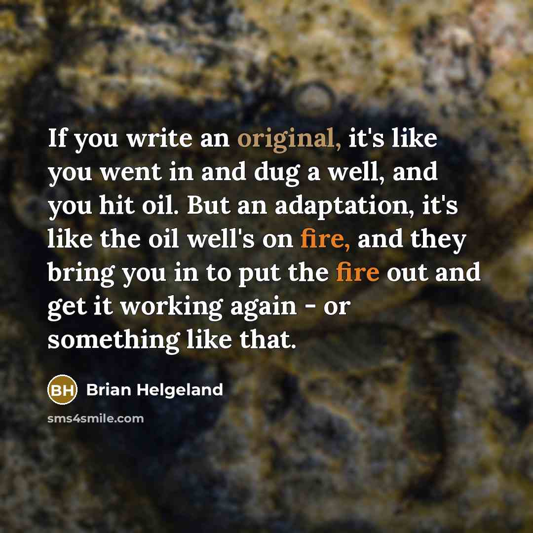 “If you write an original, it's like you went in and dug a well, and you hit oil. But an adaptation, it's like the oil well's on fire, and they bring you in to put the fire out and get it working again - or something like that.” quote by Brian Helgeland