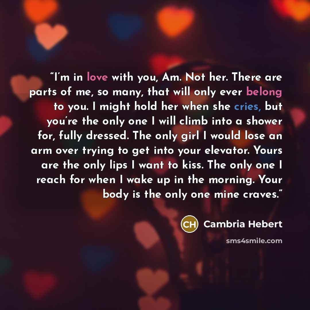 “I’m in love with you, Am. Not her. There are parts of me, so many, that will only ever belong to you. I might hold her when she cries, but you’re the only one I will climb into a shower for, fully dressed. The only girl I would lose an arm over trying to get into your elevator. Yours are the only…” quote by Cambria Hebert