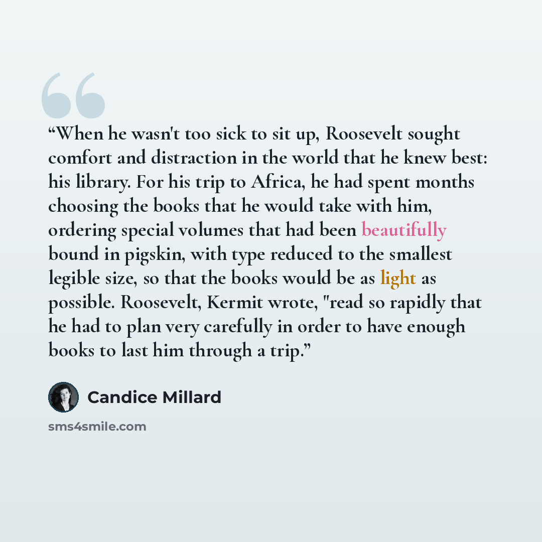 “When he wasn't too sick to sit up, Roosevelt sought comfort and distraction in the world that he knew best: his library. For his trip to Africa, he had spent months choosing the books that he would take with him, ordering special volumes that had been beautifully bound in pigskin, with type…” quote by Candice Millard