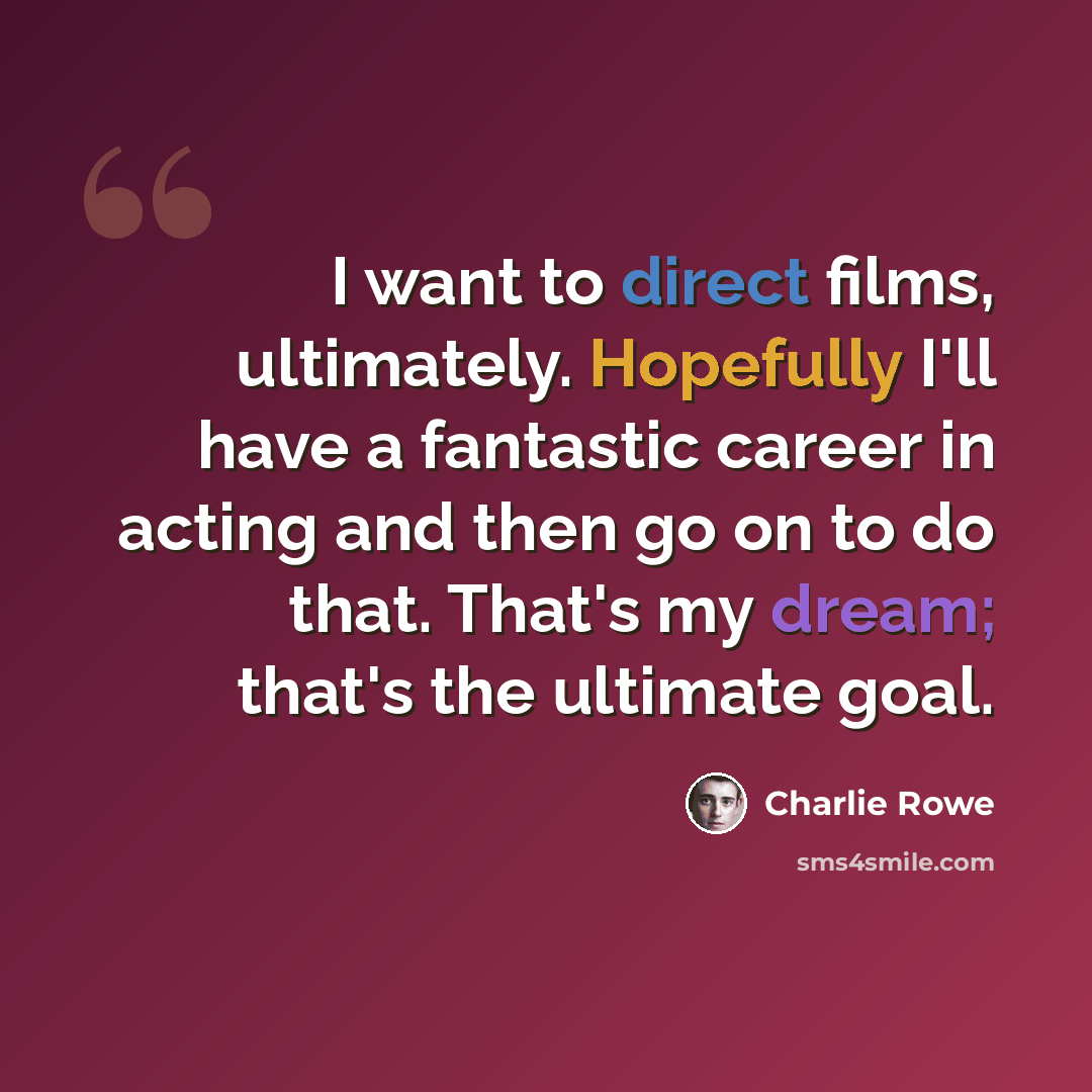 “I want to direct films, ultimately. Hopefully I'll have a fantastic career in acting and then go on to do that. That's my dream; that's the ultimate goal.” quote by Charlie Rowe