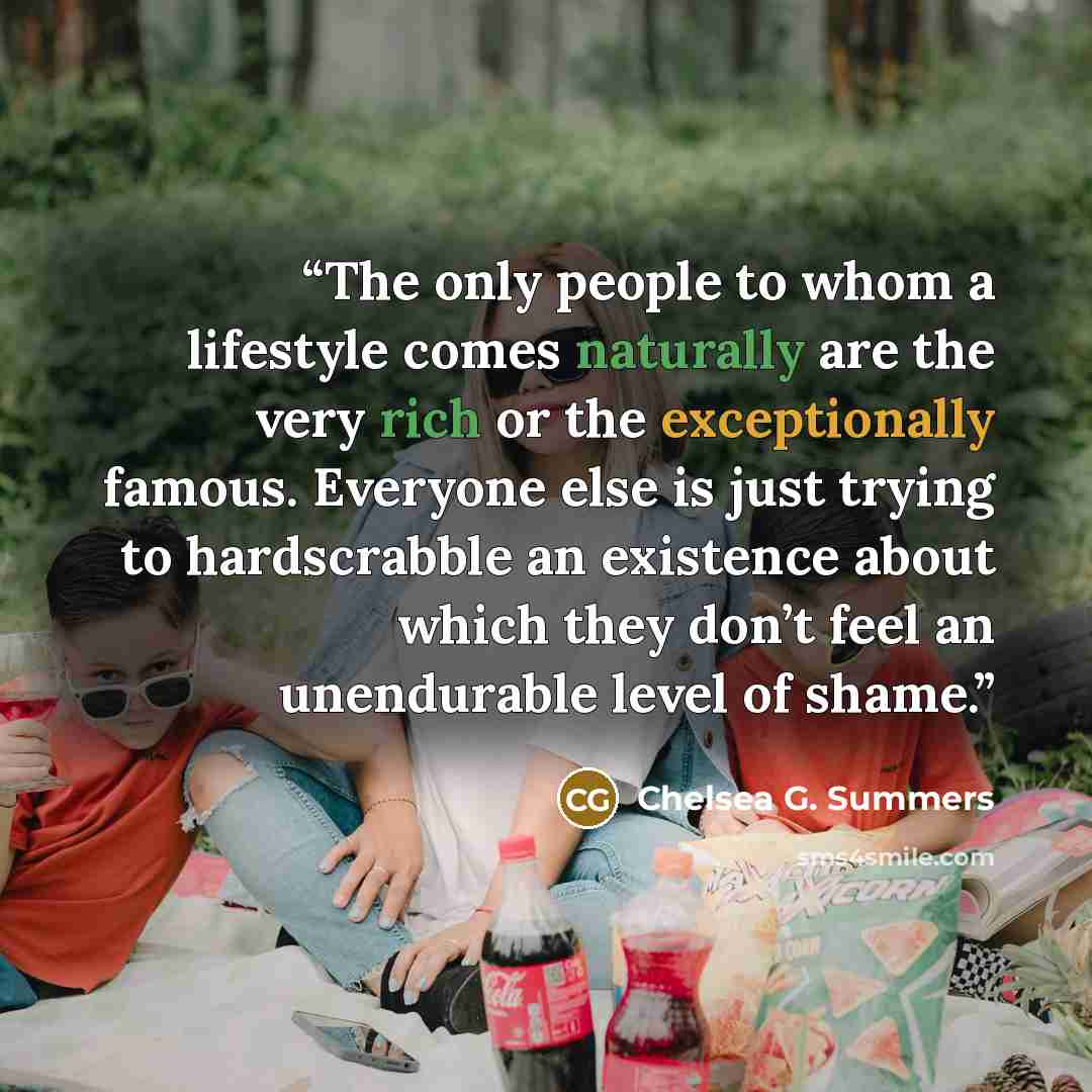 “The only people to whom a lifestyle comes naturally are the very rich or the exceptionally famous. Everyone else is just trying to hardscrabble an existence about which they don’t feel an unendurable level of shame.” quote by Chelsea G. Summers