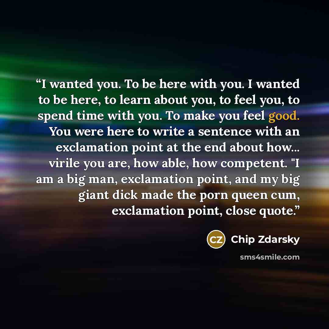 “I wanted you. To be here with you. I wanted to be here, to learn about you, to feel you, to spend time with you. To make you feel good. You were here to write a sentence with an exclamation point at the end about how... virile you are, how able, how competent. "I am a big man, exclamation point…” quote by Chip Zdarsky