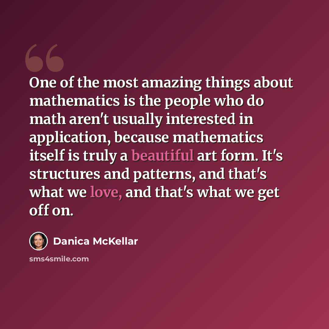 “One of the most amazing things about mathematics is the people who do math aren't usually interested in application, because mathematics itself is truly a beautiful art form. It's structures and patterns, and that's what we love, and that's what we get off on.” quote by Danica McKellar